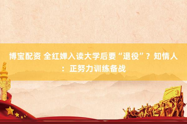 博宝配资 全红婵入读大学后要“退役”?知情人:正努力训练备战