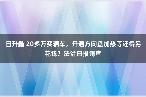 日升鑫 20多万买辆车,开通方向盘加热等还得另花钱?法治日报调查