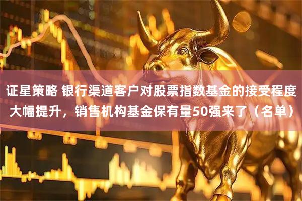 证星策略 银行渠道客户对股票指数基金的接受程度大幅提升,销售机构基金保有量50强来了(名单)