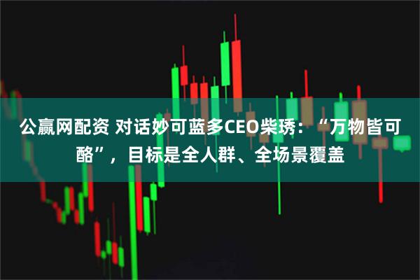 公赢网配资 对话妙可蓝多CEO柴琇:“万物皆可酪”,目标是全人群、全场景覆盖