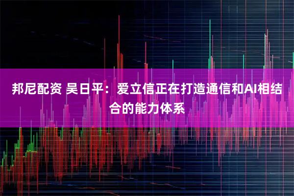 邦尼配资 吴日平:爱立信正在打造通信和AI相结合的能力体系