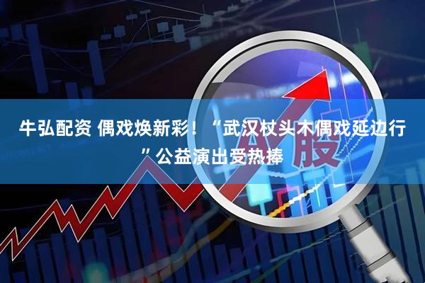 牛弘配资 偶戏焕新彩!“武汉杖头木偶戏延边行”公益演出受热捧