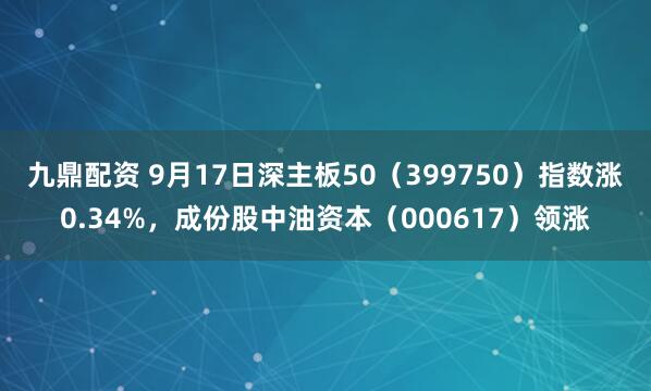 九鼎配资 9月17日深主板50(399750)指数涨0.34%,成份股中油资本(000617)领涨
