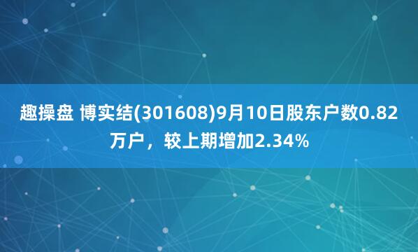 趣操盘 博实结(301608)9月10日股东户数0.82万户,较上期增加2.34%