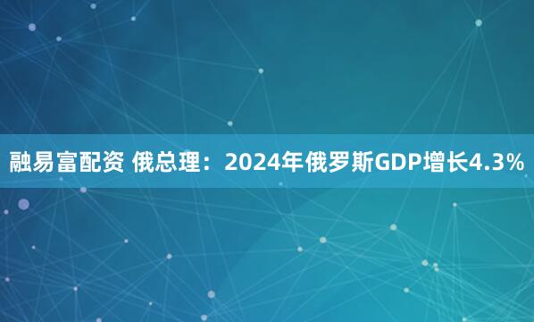 融易富配资 俄总理:2024年俄罗斯GDP增长4.3%