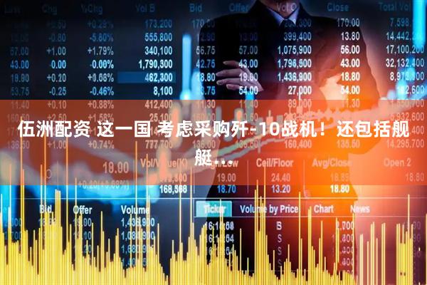 伍洲配资 这一国 考虑采购歼-10战机!还包括舰艇…