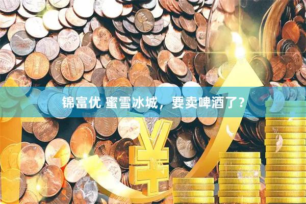 锦富优 蜜雪冰城,要卖啤酒了?