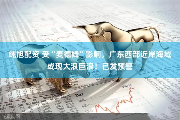 纯旭配资 受“麦德姆”影响,广东西部近岸海域或现大浪巨浪!已发预警