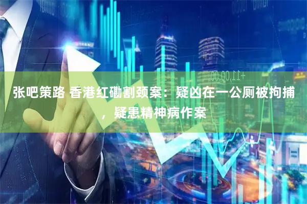 张吧策路 香港红磡割颈案:疑凶在一公厕被拘捕,疑患精神病作案