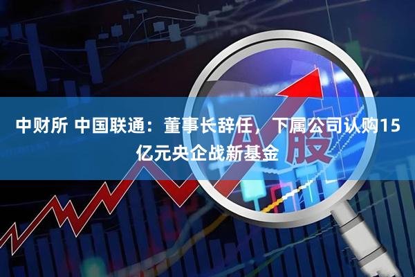 中财所 中国联通：董事长辞任，下属公司认购15亿元央企战新基金