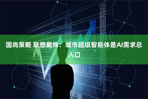 国尚策略 联想戴炜：城市超级智能体是AI需求总入口