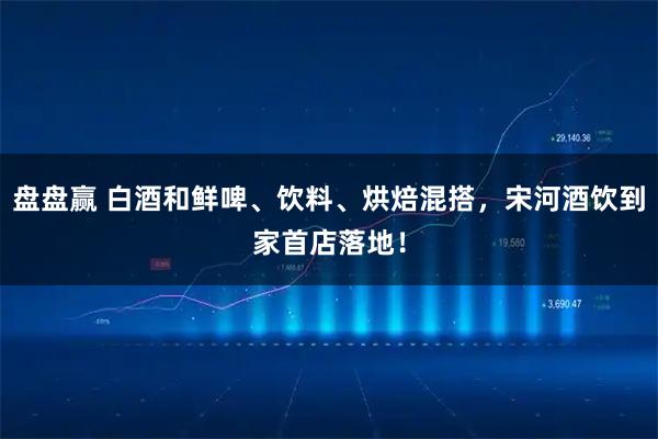 盘盘赢 白酒和鲜啤、饮料、烘焙混搭，宋河酒饮到家首店落地！