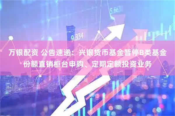 万银配资 公告速递：兴银货币基金暂停B类基金份额直销柜台申购、定期定额投资业务