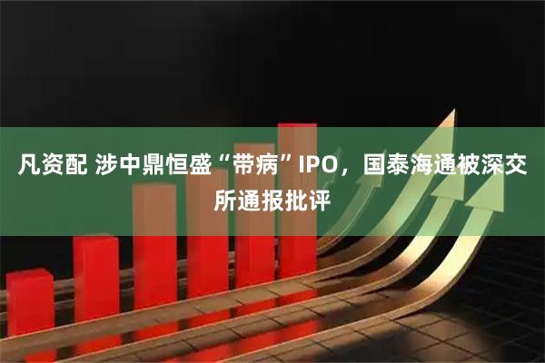 凡资配 涉中鼎恒盛“带病”IPO，国泰海通被深交所通报批评
