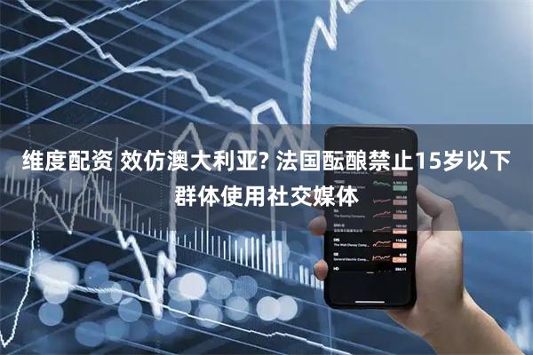 维度配资 效仿澳大利亚? 法国酝酿禁止15岁以下群体使用社交媒体