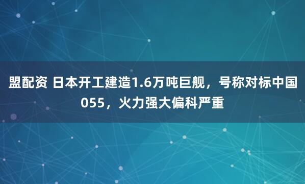 盟配资 日本开工建造1.6万吨巨舰,号称对标中国055,火力强大偏科严重