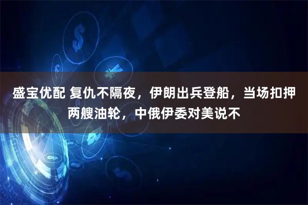 盛宝优配 复仇不隔夜,伊朗出兵登船,当场扣押两艘油轮,中俄伊委对美说不