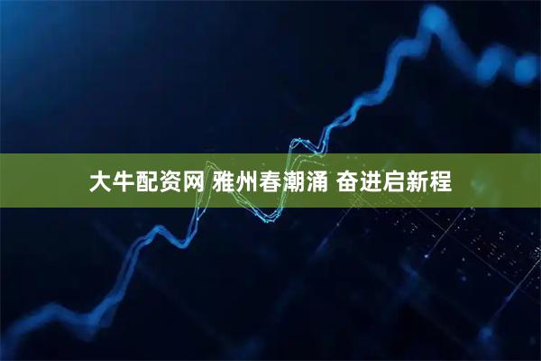 大牛配资网 雅州春潮涌 奋进启新程