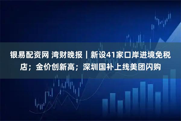 银易配资网 湾财晚报｜新设41家口岸进境免税店；金价创新高；深圳国补上线美团闪购