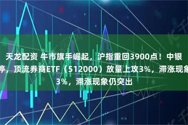 天龙配资 牛市旗手崛起，沪指重回3900点！中银证券涨停，顶流券商ETF（512000）放量上攻3%，滞涨现象仍突出