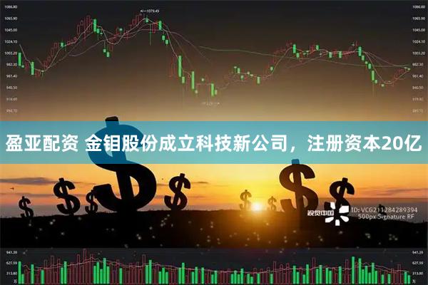 盈亚配资 金钼股份成立科技新公司，注册资本20亿