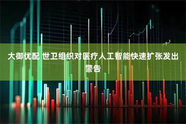 大御优配 世卫组织对医疗人工智能快速扩张发出警告
