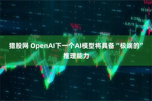 猎股网 OpenAI下一个AI模型将具备“极端的”推理能力