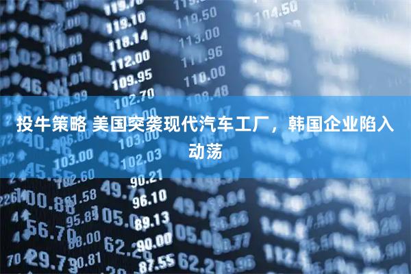 投牛策略 美国突袭现代汽车工厂，韩国企业陷入动荡