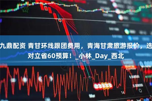 九鼎配资 青甘环线跟团费用，青海甘肃旅游报价，选对立省60预算！_小林_Day_西北